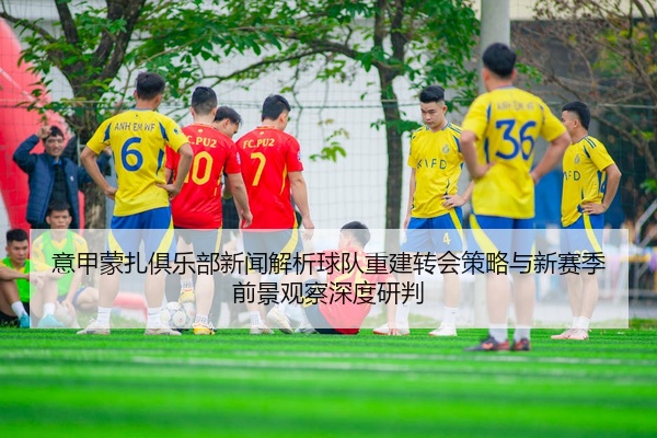 意甲蒙扎俱乐部新闻解析球队重建转会策略与新赛季前景观察深度研判