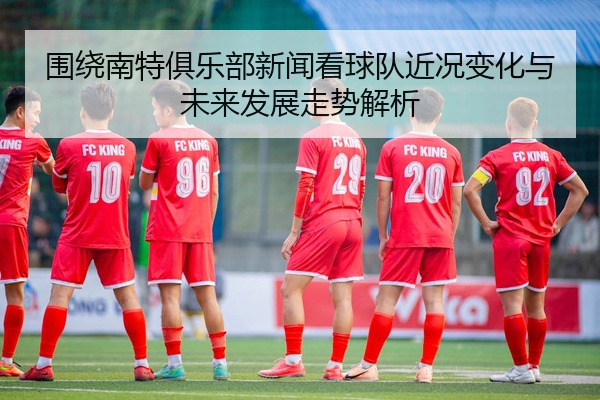 围绕南特俱乐部新闻看球队近况变化与未来发展走势解析