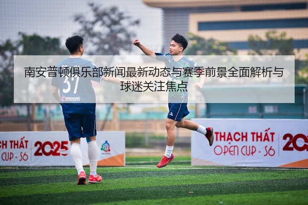 南安普顿俱乐部新闻最新动态与赛季前景全面解析与球迷关注焦点