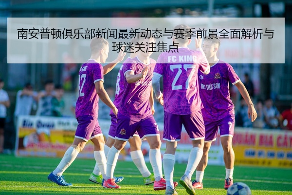 南安普顿俱乐部新闻最新动态与赛季前景全面解析与球迷关注焦点
