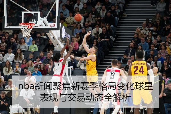 nba新闻聚焦新赛季格局变化球星表现与交易动态全解析