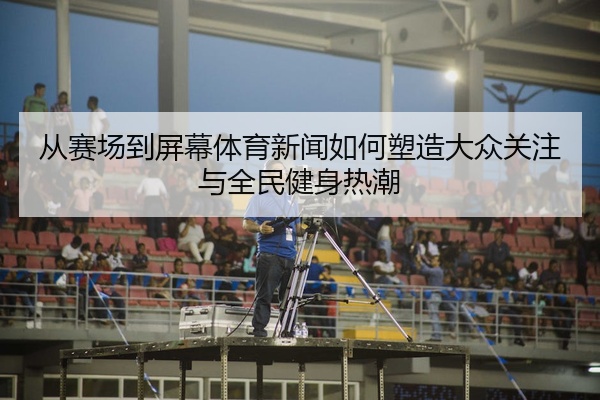 从赛场到屏幕体育新闻如何塑造大众关注与全民健身热潮
