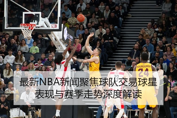 最新NBA新闻聚焦球队交易球星表现与赛季走势深度解读