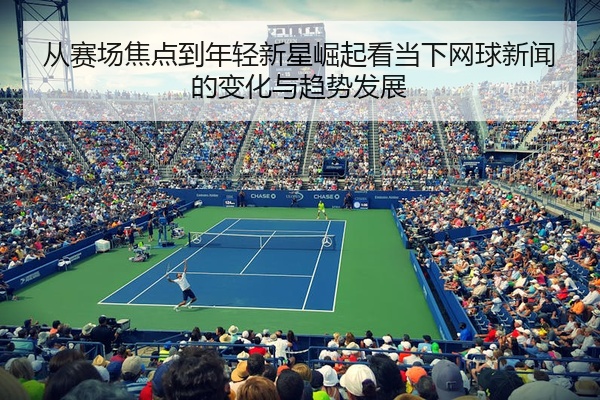 从赛场焦点到年轻新星崛起看当下网球新闻的变化与趋势发展