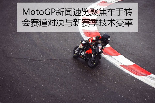 MotoGP新闻速览聚焦车手转会赛道对决与新赛季技术变革