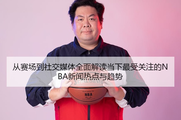 从赛场到社交媒体全面解读当下最受关注的NBA新闻热点与趋势