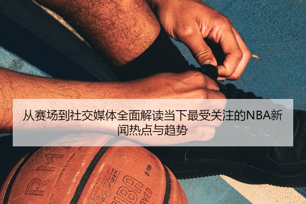 从赛场到社交媒体全面解读当下最受关注的NBA新闻热点与趋势