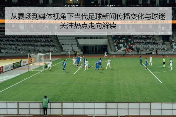 从赛场到媒体视角下当代足球新闻传播变化与球迷关注热点走向解读