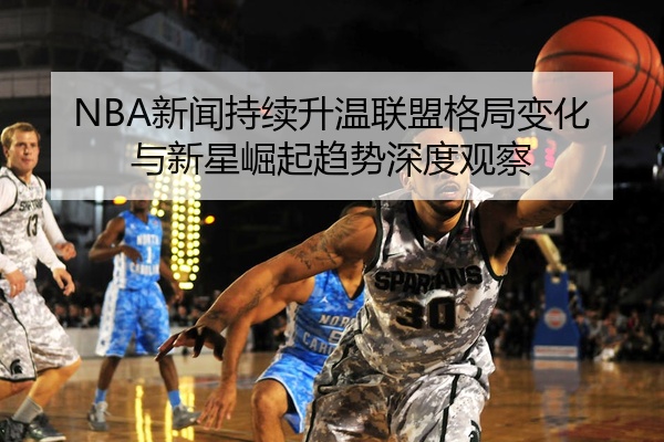 NBA新闻持续升温联盟格局变化与新星崛起趋势深度观察