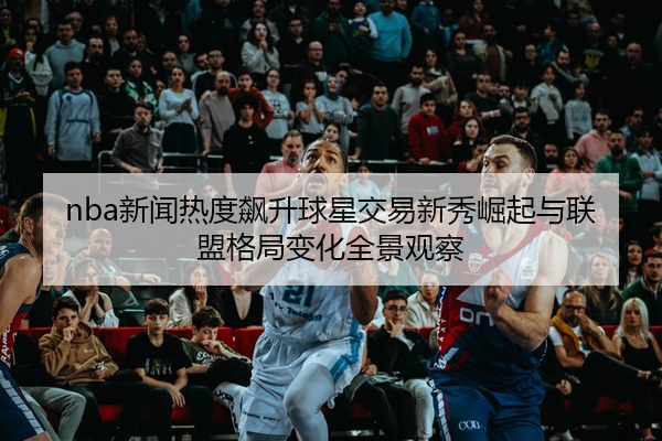 nba新闻热度飙升球星交易新秀崛起与联盟格局变化全景观察