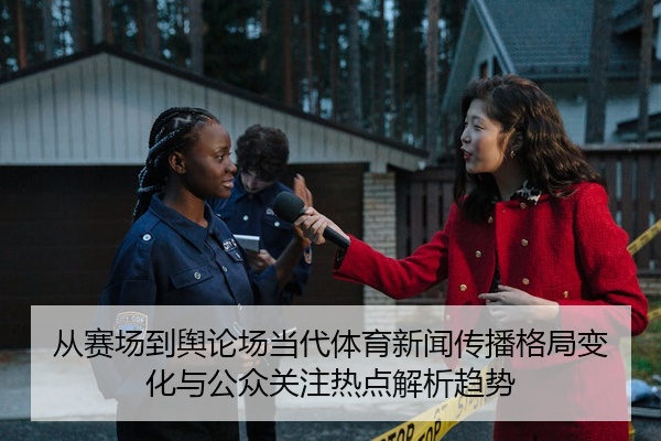 从赛场到舆论场当代体育新闻传播格局变化与公众关注热点解析趋势
