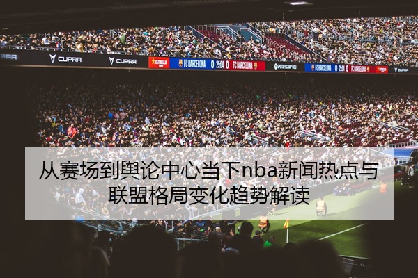 从赛场到舆论中心当下nba新闻热点与联盟格局变化趋势解读