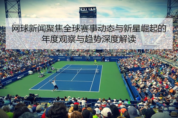 网球新闻聚焦全球赛事动态与新星崛起的年度观察与趋势深度解读