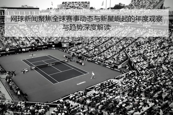 网球新闻聚焦全球赛事动态与新星崛起的年度观察与趋势深度解读
