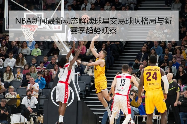 NBA新闻最新动态解读球星交易球队格局与新赛季趋势观察