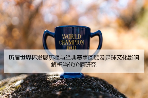 历届世界杯发展历程与经典赛事回顾及足球文化影响解析当代价值研究