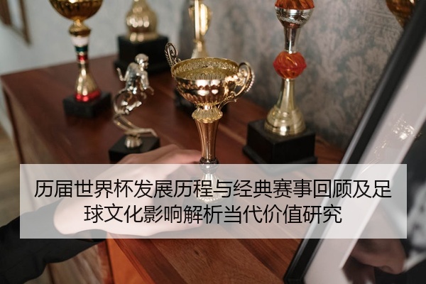 历届世界杯发展历程与经典赛事回顾及足球文化影响解析当代价值研究