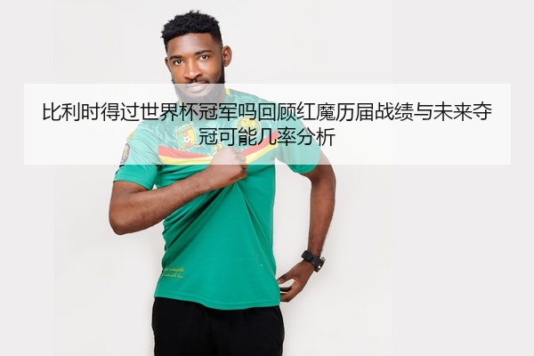 比利时得过世界杯冠军吗回顾红魔历届战绩与未来夺冠可能几率分析