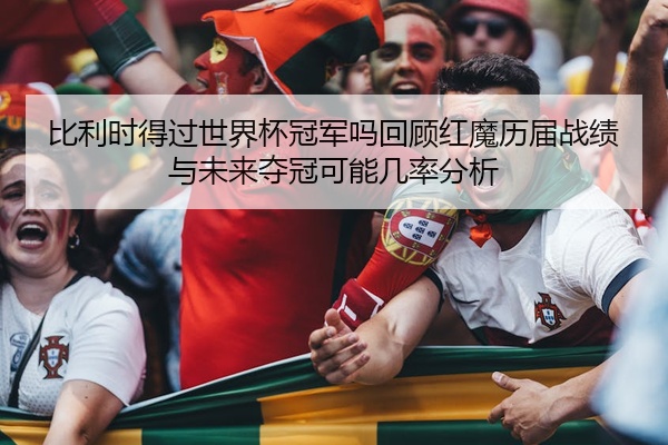 比利时得过世界杯冠军吗回顾红魔历届战绩与未来夺冠可能几率分析