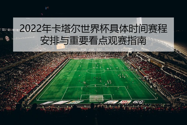 2022年卡塔尔世界杯具体时间赛程安排与重要看点观赛指南