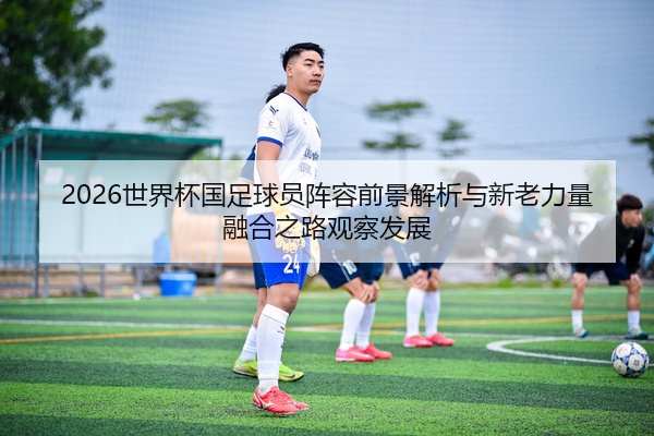 2026世界杯国足球员阵容前景解析与新老力量融合之路观察发展