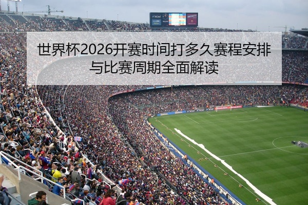 世界杯2026开赛时间打多久赛程安排与比赛周期全面解读