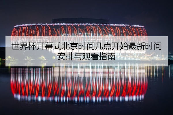 世界杯开幕式北京时间几点开始最新时间安排与观看指南