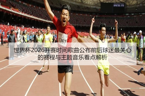 世界杯2026开赛时间歌曲公布前后球迷最关心的赛程与主题音乐看点解析