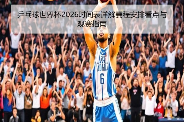 乒乓球世界杯2026时间表详解赛程安排看点与观赛指南