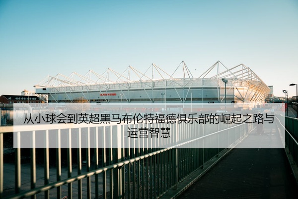 从小球会到英超黑马布伦特福德俱乐部的崛起之路与运营智慧