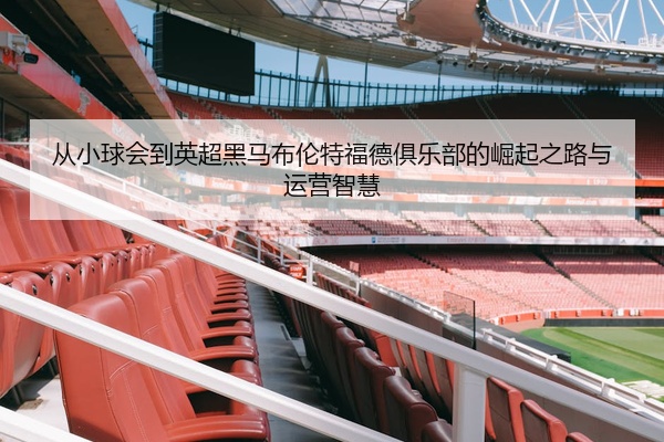 从小球会到英超黑马布伦特福德俱乐部的崛起之路与运营智慧