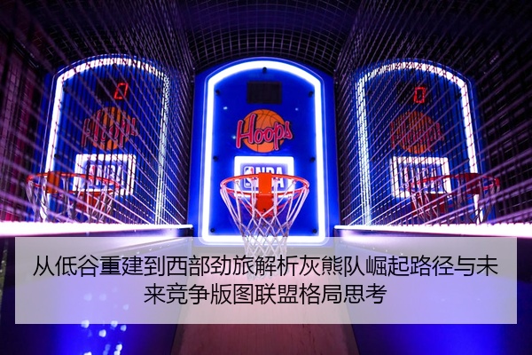 从低谷重建到西部劲旅解析灰熊队崛起路径与未来竞争版图联盟格局思考