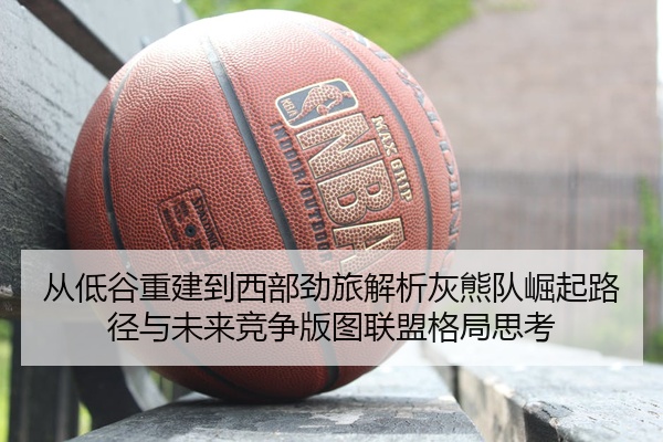 从低谷重建到西部劲旅解析灰熊队崛起路径与未来竞争版图联盟格局思考