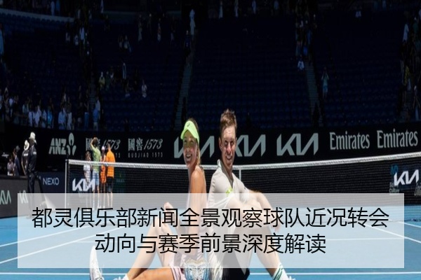 都灵俱乐部新闻全景观察球队近况转会动向与赛季前景深度解读