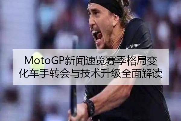 MotoGP新闻速览赛季格局变化车手转会与技术升级全面解读