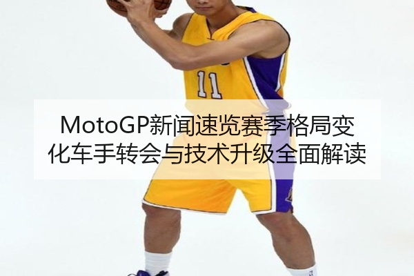 MotoGP新闻速览赛季格局变化车手转会与技术升级全面解读