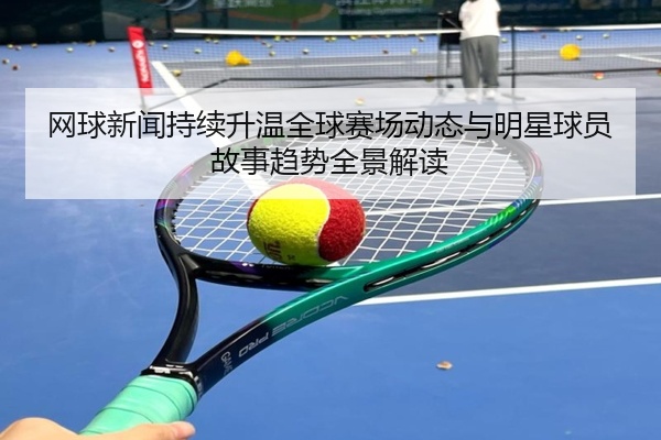 网球新闻持续升温全球赛场动态与明星球员故事趋势全景解读