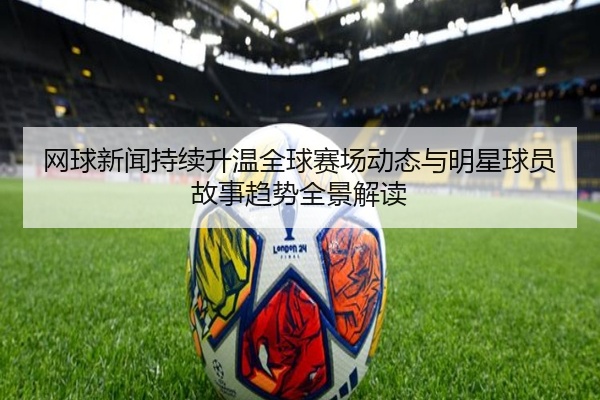 网球新闻持续升温全球赛场动态与明星球员故事趋势全景解读