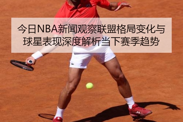 今日NBA新闻观察联盟格局变化与球星表现深度解析当下赛季趋势