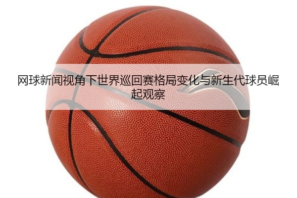 网球新闻视角下世界巡回赛格局变化与新生代球员崛起观察