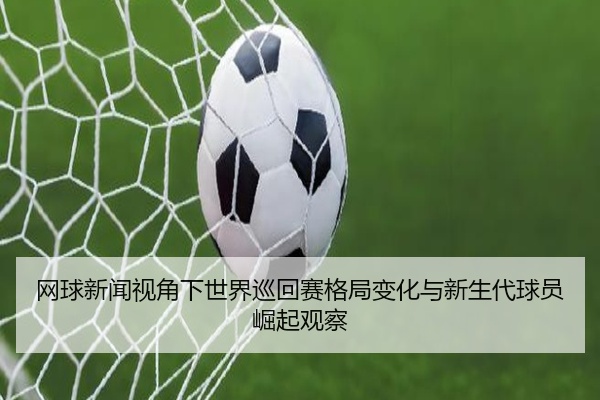 网球新闻视角下世界巡回赛格局变化与新生代球员崛起观察