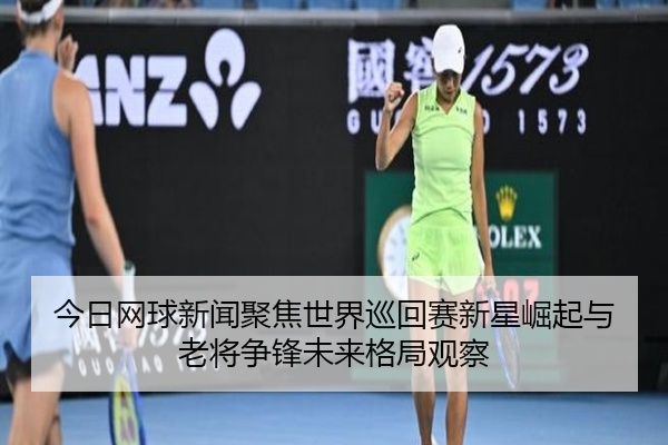 今日网球新闻聚焦世界巡回赛新星崛起与老将争锋未来格局观察