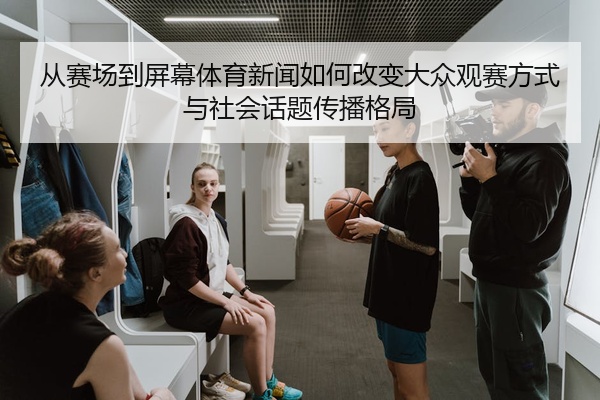 从赛场到屏幕体育新闻如何改变大众观赛方式与社会话题传播格局