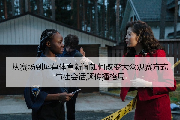 从赛场到屏幕体育新闻如何改变大众观赛方式与社会话题传播格局