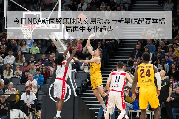 今日NBA新闻聚焦球队交易动态与新星崛起赛季格局再生变化趋势