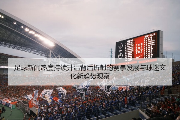 足球新闻热度持续升温背后折射的赛事发展与球迷文化新趋势观察
