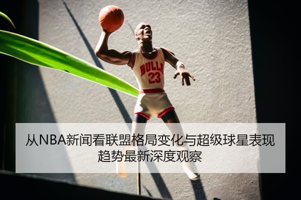 从NBA新闻看联盟格局变化与超级球星表现趋势最新深度观察