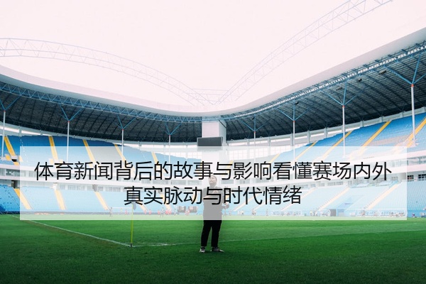 体育新闻背后的故事与影响看懂赛场内外真实脉动与时代情绪
