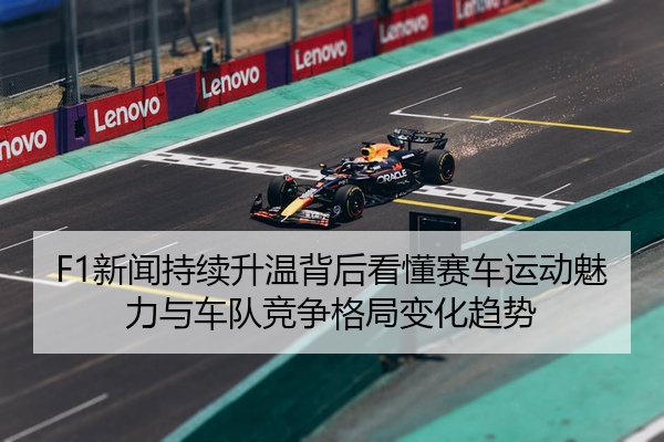 F1新闻持续升温背后看懂赛车运动魅力与车队竞争格局变化趋势