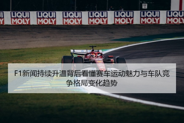 F1新闻持续升温背后看懂赛车运动魅力与车队竞争格局变化趋势